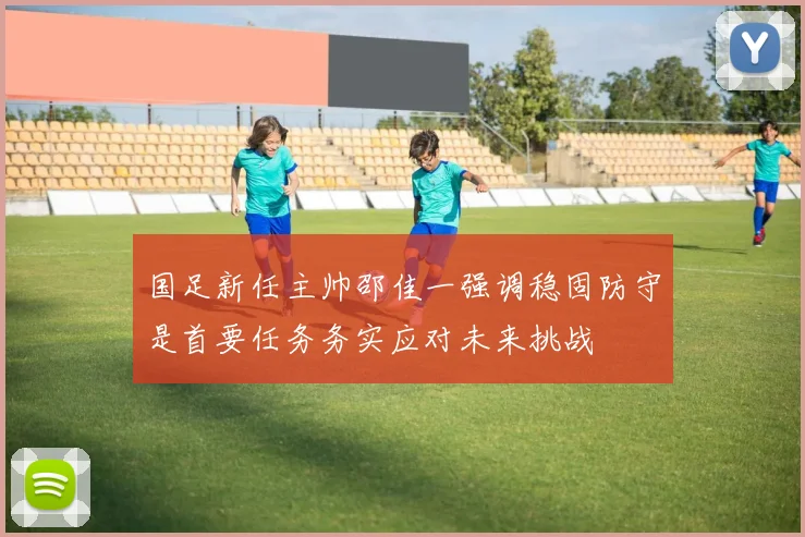 国足新任主帅邵佳一强调稳固防守是首要任务务实应对未来挑战