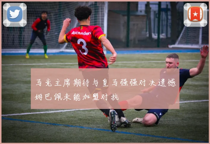 马竞主席期待与皇马强强对决遗憾姆巴佩未能加盟对抗