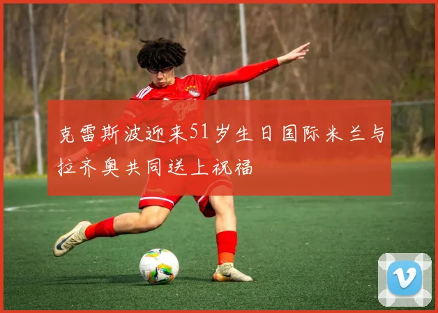 克雷斯波迎来51岁生日国际米兰与拉齐奥共同送上祝福