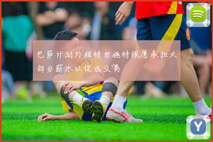 巴萨计划外租特尔施特根愿承担大部分薪水以促成交易
