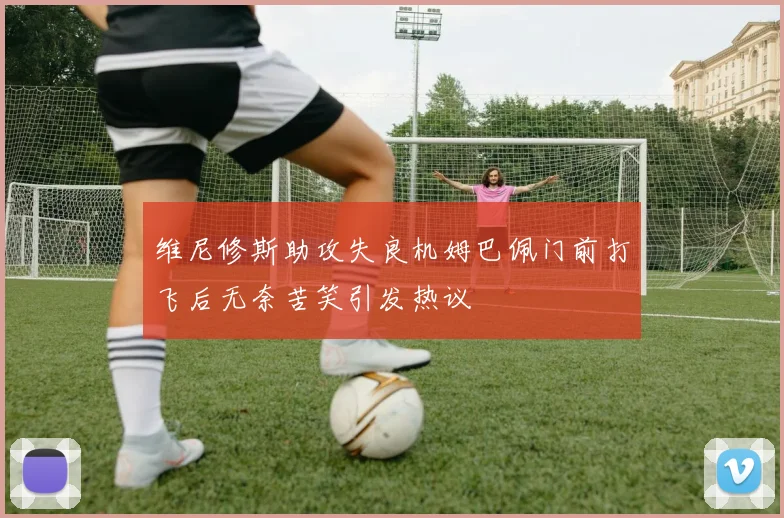 维尼修斯助攻失良机姆巴佩门前打飞后无奈苦笑引发热议