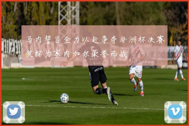 马内誓言全力以赴争夺非洲杯决赛奖杯为塞内加尔荣誉而战
