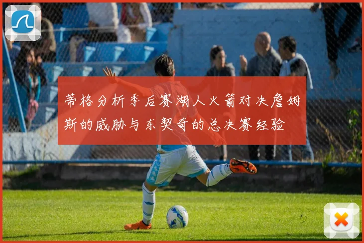 蒂格分析季后赛湖人火箭对决詹姆斯的威胁与东契奇的总决赛经验