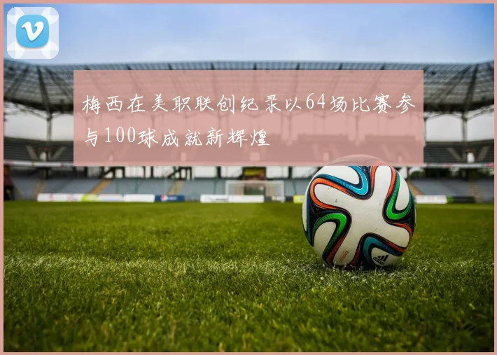 梅西在美职联创纪录以64场比赛参与100球成就新辉煌