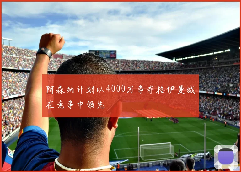 阿森纳计划以4000万争夺格伊曼城在竞争中领先