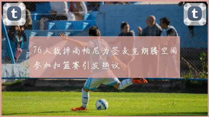 76人裁掉尚帕尼为签麦克朗腾空间参加扣篮赛引发热议