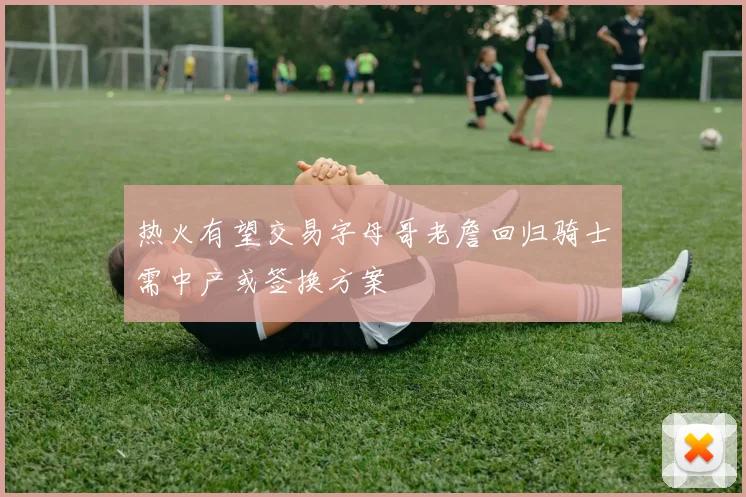 热火有望交易字母哥老詹回归骑士需中产或签换方案