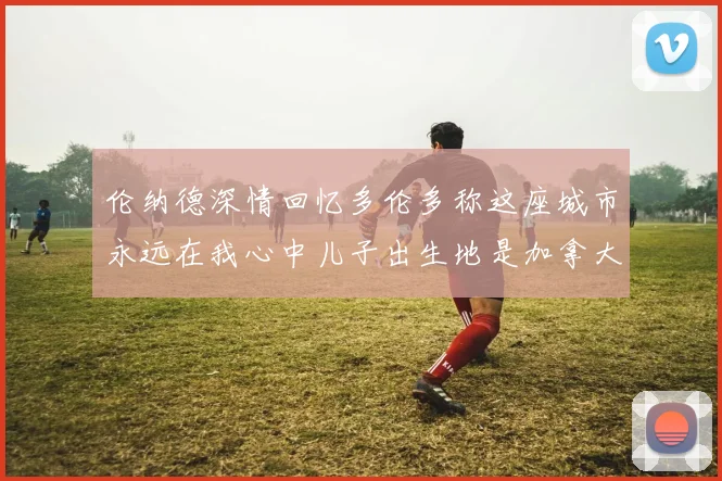伦纳德深情回忆多伦多称这座城市永远在我心中儿子出生地是加拿大