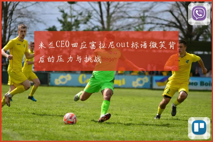 米兰CEO回应富拉尼out标语微笑背后的压力与挑战