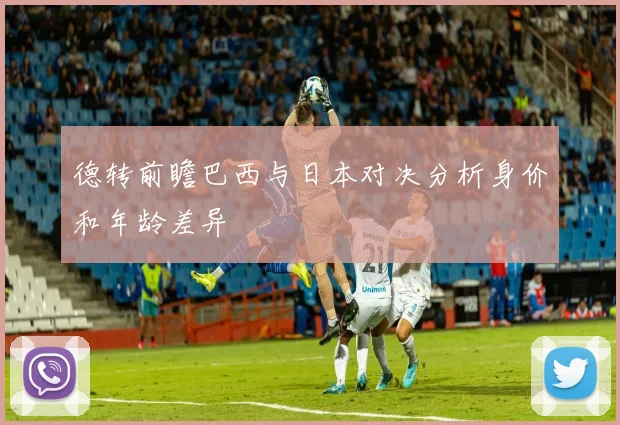 德转前瞻巴西与日本对决分析身价和年龄差异