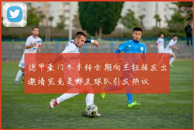 德甲豪门冬季转会期向王钰栋发出邀请究竟是哪支球队引发热议