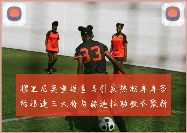 穆里尼奥重返皇马引发热潮库库签约迅速三大将与赫迪拉助教齐聚新阵容