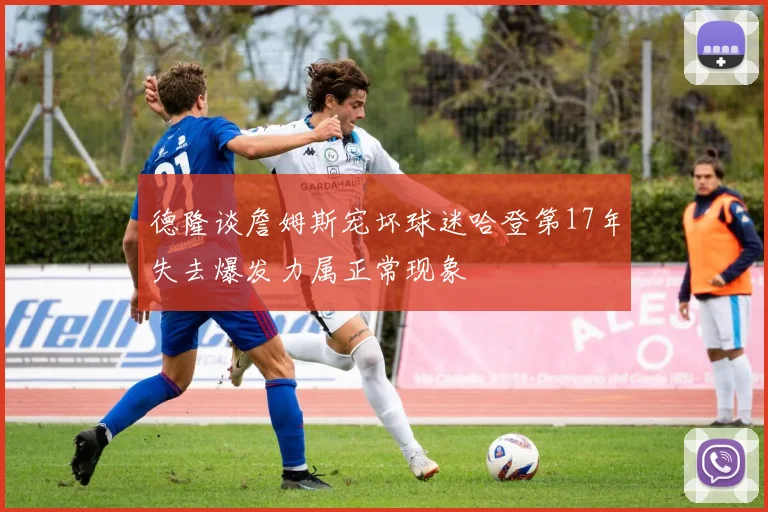 德隆谈詹姆斯宠坏球迷哈登第17年失去爆发力属正常现象