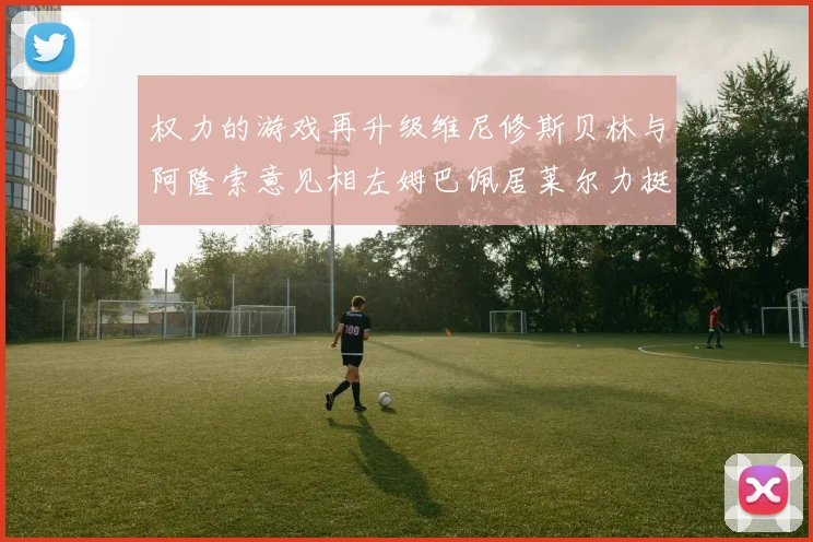 权力的游戏再升级维尼修斯贝林与阿隆索意见相左姆巴佩居莱尔力挺新势力