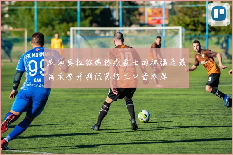 瓜迪奥拉称弗格森爵士的祝福是最高荣誉并调侃苏格兰口音浓厚