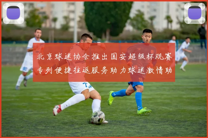 北京球迷协会推出国安超级杯观赛专列便捷往返服务助力球迷激情助阵